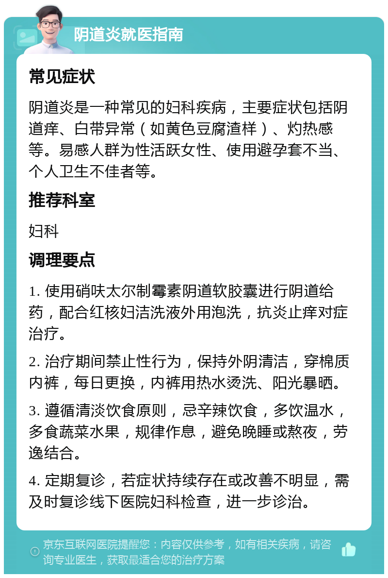 阴道炎就医指南 常见症状 阴道炎是一种常见的妇科疾病，主要症状包括阴道痒、白带异常（如黄色豆腐渣样）、灼热感等。易感人群为性活跃女性、使用避孕套不当、个人卫生不佳者等。 推荐科室 妇科 调理要点 1. 使用硝呋太尔制霉素阴道软胶囊进行阴道给药，配合红核妇洁洗液外用泡洗，抗炎止痒对症治疗。 2. 治疗期间禁止性行为，保持外阴清洁，穿棉质内裤，每日更换，内裤用热水烫洗、阳光暴晒。 3. 遵循清淡饮食原则，忌辛辣饮食，多饮温水，多食蔬菜水果，规律作息，避免晚睡或熬夜，劳逸结合。 4. 定期复诊，若症状持续存在或改善不明显，需及时复诊线下医院妇科检查，进一步诊治。