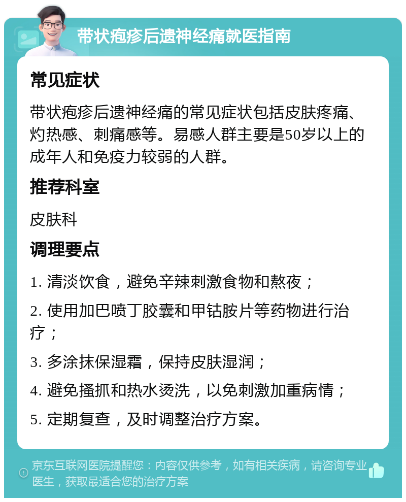 带状疱疹后遗神经痛就医指南 常见症状 带状疱疹后遗神经痛的常见症状包括皮肤疼痛、灼热感、刺痛感等。易感人群主要是50岁以上的成年人和免疫力较弱的人群。 推荐科室 皮肤科 调理要点 1. 清淡饮食，避免辛辣刺激食物和熬夜； 2. 使用加巴喷丁胶囊和甲钴胺片等药物进行治疗； 3. 多涂抹保湿霜，保持皮肤湿润； 4. 避免搔抓和热水烫洗，以免刺激加重病情； 5. 定期复查，及时调整治疗方案。