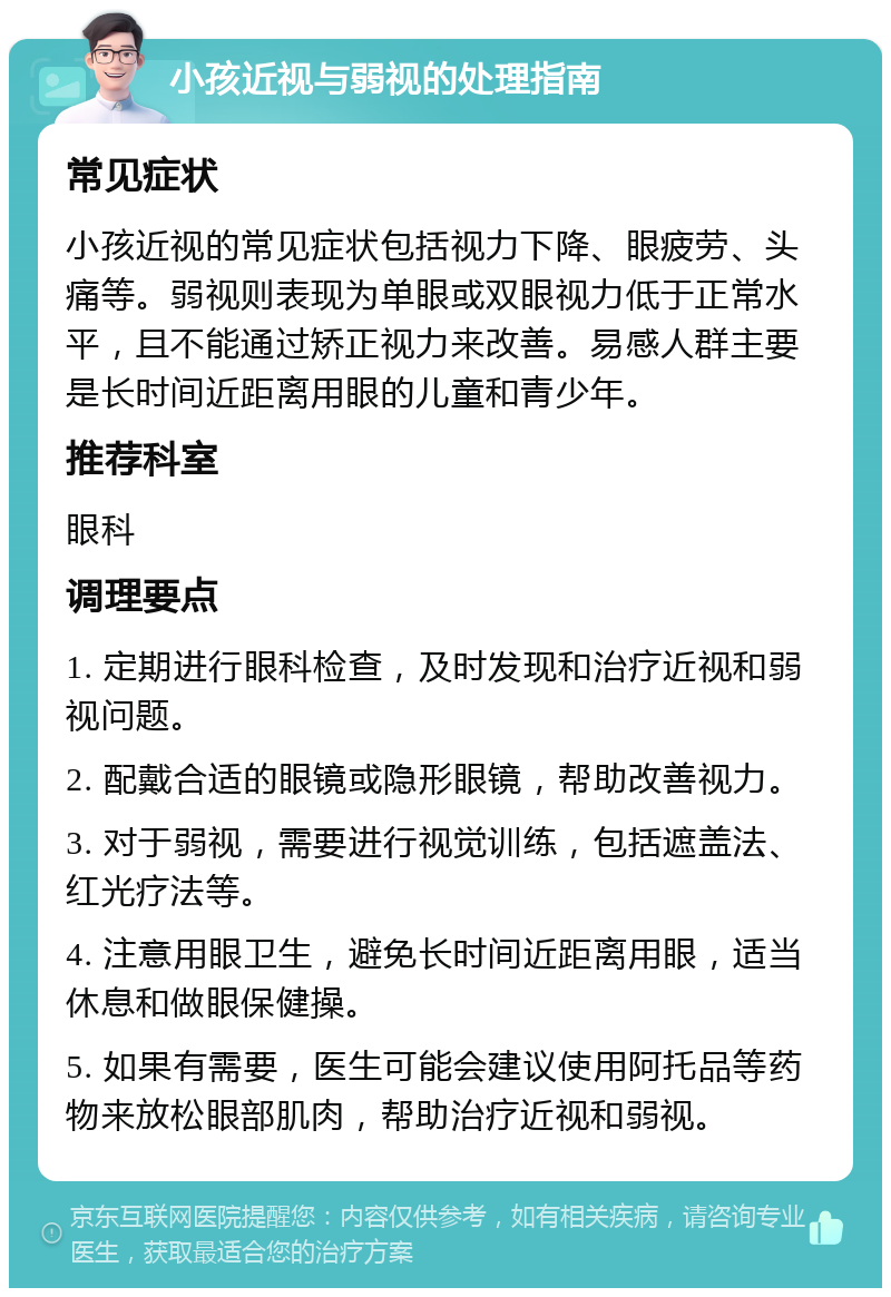 小孩近视与弱视的处理指南 常见症状 小孩近视的常见症状包括视力下降、眼疲劳、头痛等。弱视则表现为单眼或双眼视力低于正常水平，且不能通过矫正视力来改善。易感人群主要是长时间近距离用眼的儿童和青少年。 推荐科室 眼科 调理要点 1. 定期进行眼科检查，及时发现和治疗近视和弱视问题。 2. 配戴合适的眼镜或隐形眼镜，帮助改善视力。 3. 对于弱视，需要进行视觉训练，包括遮盖法、红光疗法等。 4. 注意用眼卫生，避免长时间近距离用眼，适当休息和做眼保健操。 5. 如果有需要，医生可能会建议使用阿托品等药物来放松眼部肌肉，帮助治疗近视和弱视。