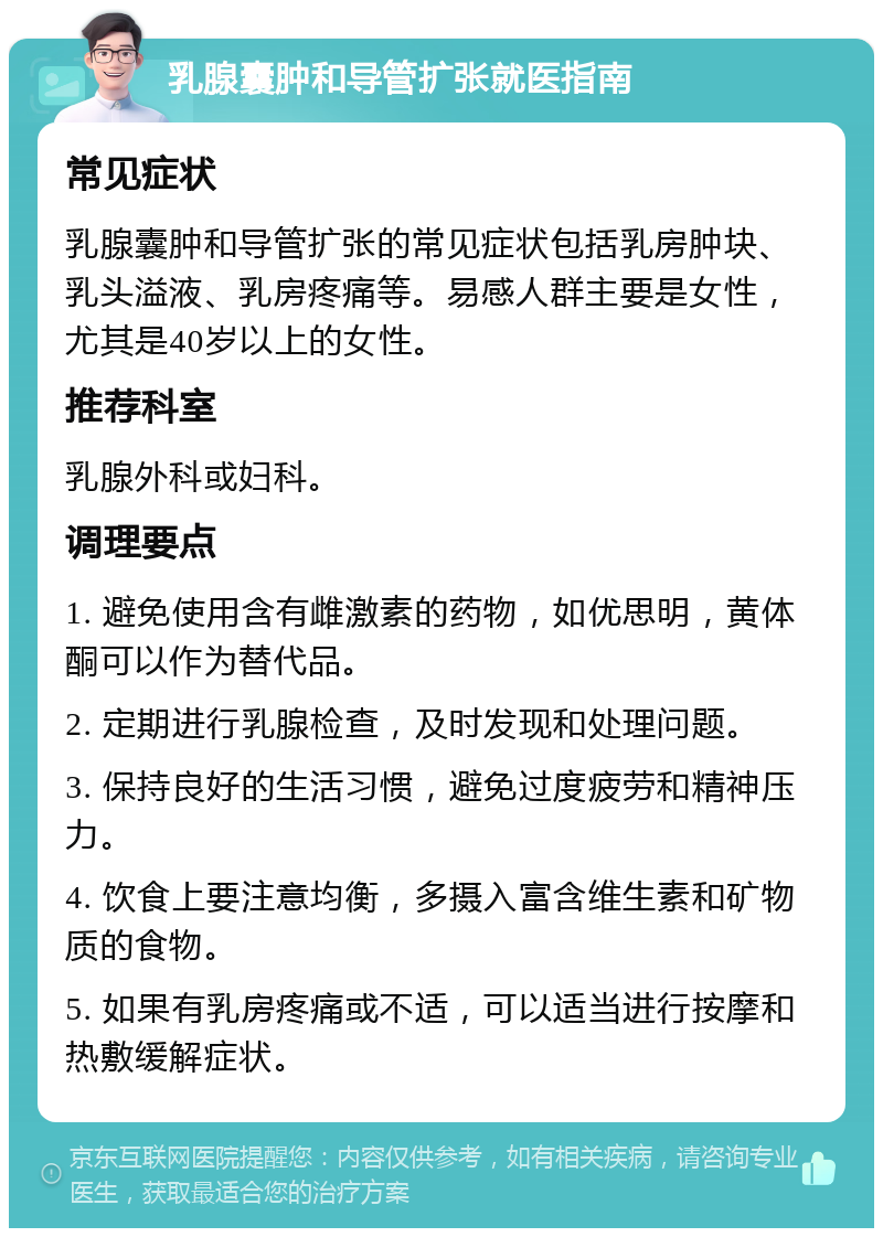 乳腺囊肿和导管扩张就医指南 常见症状 乳腺囊肿和导管扩张的常见症状包括乳房肿块、乳头溢液、乳房疼痛等。易感人群主要是女性，尤其是40岁以上的女性。 推荐科室 乳腺外科或妇科。 调理要点 1. 避免使用含有雌激素的药物，如优思明，黄体酮可以作为替代品。 2. 定期进行乳腺检查，及时发现和处理问题。 3. 保持良好的生活习惯，避免过度疲劳和精神压力。 4. 饮食上要注意均衡，多摄入富含维生素和矿物质的食物。 5. 如果有乳房疼痛或不适，可以适当进行按摩和热敷缓解症状。