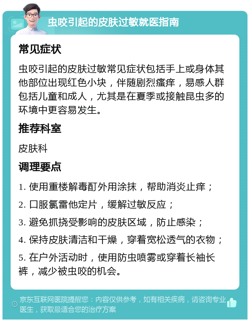 虫咬引起的皮肤过敏就医指南 常见症状 虫咬引起的皮肤过敏常见症状包括手上或身体其他部位出现红色小块，伴随剧烈瘙痒，易感人群包括儿童和成人，尤其是在夏季或接触昆虫多的环境中更容易发生。 推荐科室 皮肤科 调理要点 1. 使用重楼解毒酊外用涂抹，帮助消炎止痒； 2. 口服氯雷他定片，缓解过敏反应； 3. 避免抓挠受影响的皮肤区域，防止感染； 4. 保持皮肤清洁和干燥，穿着宽松透气的衣物； 5. 在户外活动时，使用防虫喷雾或穿着长袖长裤，减少被虫咬的机会。