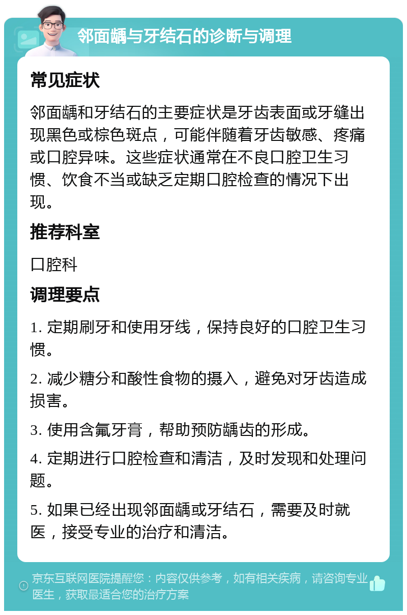 邻面龋与牙结石的诊断与调理 常见症状 邻面龋和牙结石的主要症状是牙齿表面或牙缝出现黑色或棕色斑点，可能伴随着牙齿敏感、疼痛或口腔异味。这些症状通常在不良口腔卫生习惯、饮食不当或缺乏定期口腔检查的情况下出现。 推荐科室 口腔科 调理要点 1. 定期刷牙和使用牙线，保持良好的口腔卫生习惯。 2. 减少糖分和酸性食物的摄入，避免对牙齿造成损害。 3. 使用含氟牙膏，帮助预防龋齿的形成。 4. 定期进行口腔检查和清洁，及时发现和处理问题。 5. 如果已经出现邻面龋或牙结石，需要及时就医，接受专业的治疗和清洁。