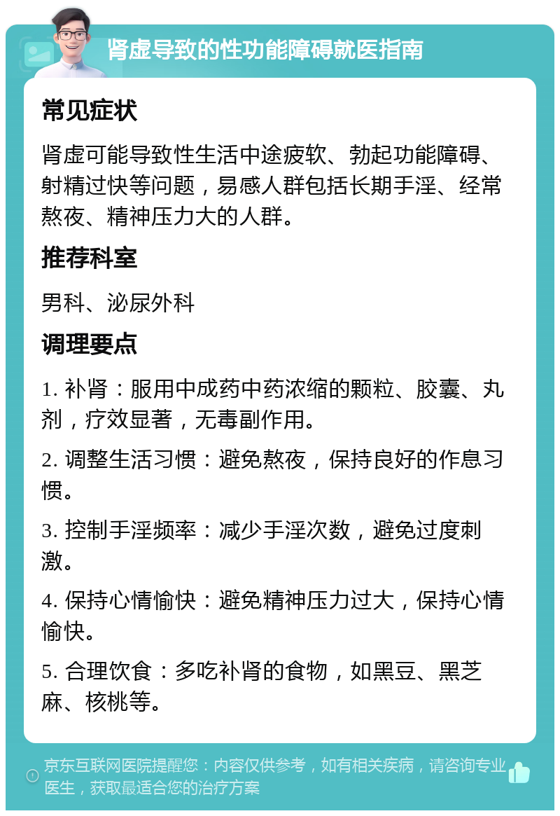 肾虚导致的性功能障碍就医指南 常见症状 肾虚可能导致性生活中途疲软、勃起功能障碍、射精过快等问题，易感人群包括长期手淫、经常熬夜、精神压力大的人群。 推荐科室 男科、泌尿外科 调理要点 1. 补肾：服用中成药中药浓缩的颗粒、胶囊、丸剂，疗效显著，无毒副作用。 2. 调整生活习惯：避免熬夜，保持良好的作息习惯。 3. 控制手淫频率：减少手淫次数，避免过度刺激。 4. 保持心情愉快：避免精神压力过大，保持心情愉快。 5. 合理饮食：多吃补肾的食物，如黑豆、黑芝麻、核桃等。