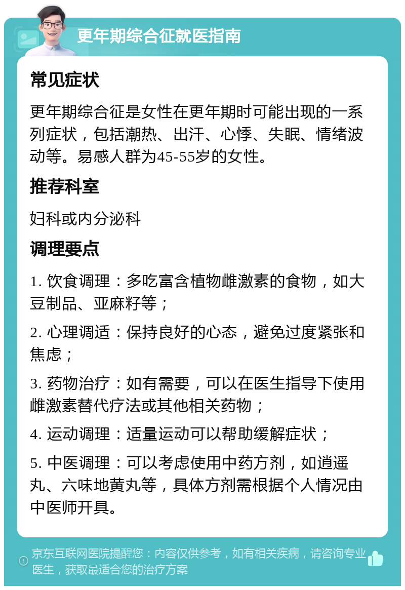 更年期综合征就医指南 常见症状 更年期综合征是女性在更年期时可能出现的一系列症状，包括潮热、出汗、心悸、失眠、情绪波动等。易感人群为45-55岁的女性。 推荐科室 妇科或内分泌科 调理要点 1. 饮食调理：多吃富含植物雌激素的食物，如大豆制品、亚麻籽等； 2. 心理调适：保持良好的心态，避免过度紧张和焦虑； 3. 药物治疗：如有需要，可以在医生指导下使用雌激素替代疗法或其他相关药物； 4. 运动调理：适量运动可以帮助缓解症状； 5. 中医调理：可以考虑使用中药方剂，如逍遥丸、六味地黄丸等，具体方剂需根据个人情况由中医师开具。