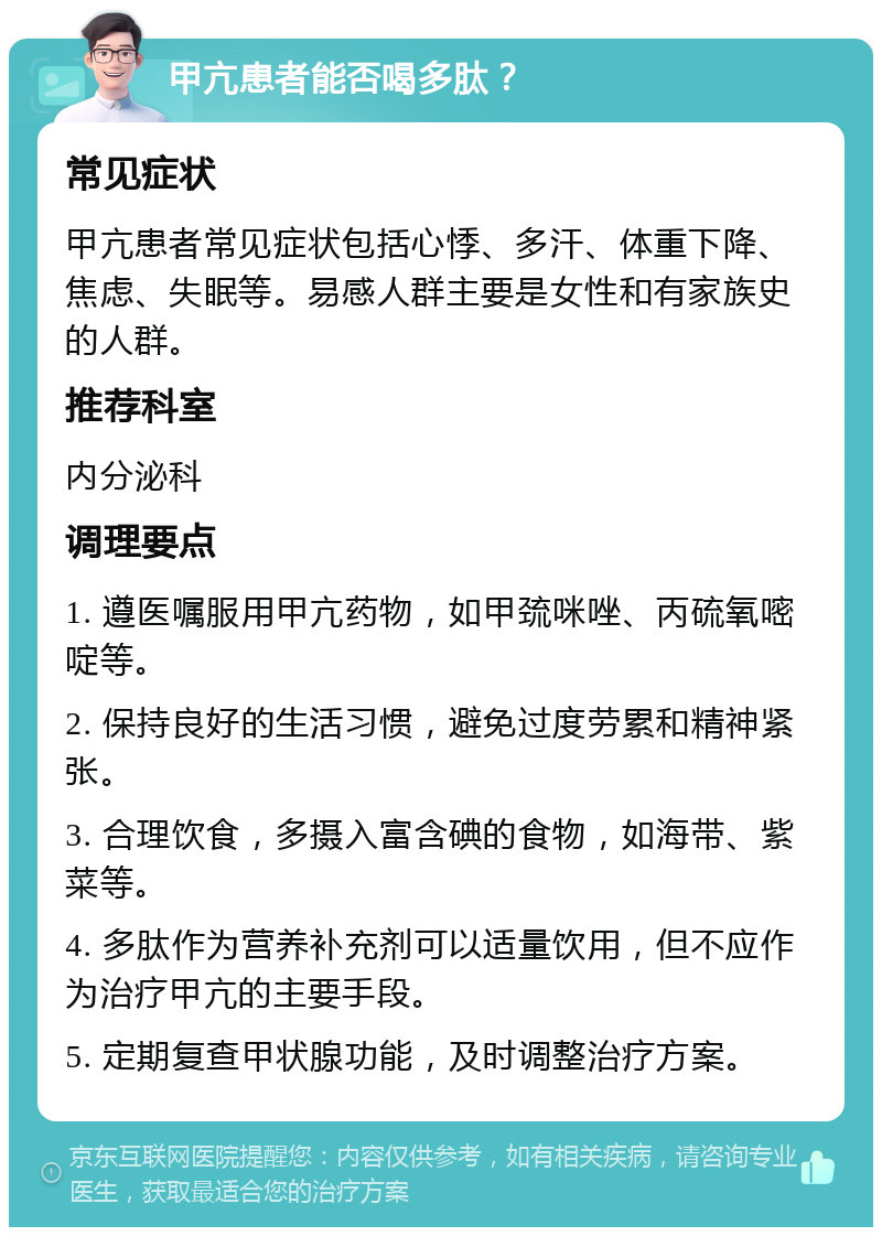 甲亢患者能否喝多肽？ 常见症状 甲亢患者常见症状包括心悸、多汗、体重下降、焦虑、失眠等。易感人群主要是女性和有家族史的人群。 推荐科室 内分泌科 调理要点 1. 遵医嘱服用甲亢药物，如甲巯咪唑、丙硫氧嘧啶等。 2. 保持良好的生活习惯，避免过度劳累和精神紧张。 3. 合理饮食，多摄入富含碘的食物，如海带、紫菜等。 4. 多肽作为营养补充剂可以适量饮用，但不应作为治疗甲亢的主要手段。 5. 定期复查甲状腺功能，及时调整治疗方案。