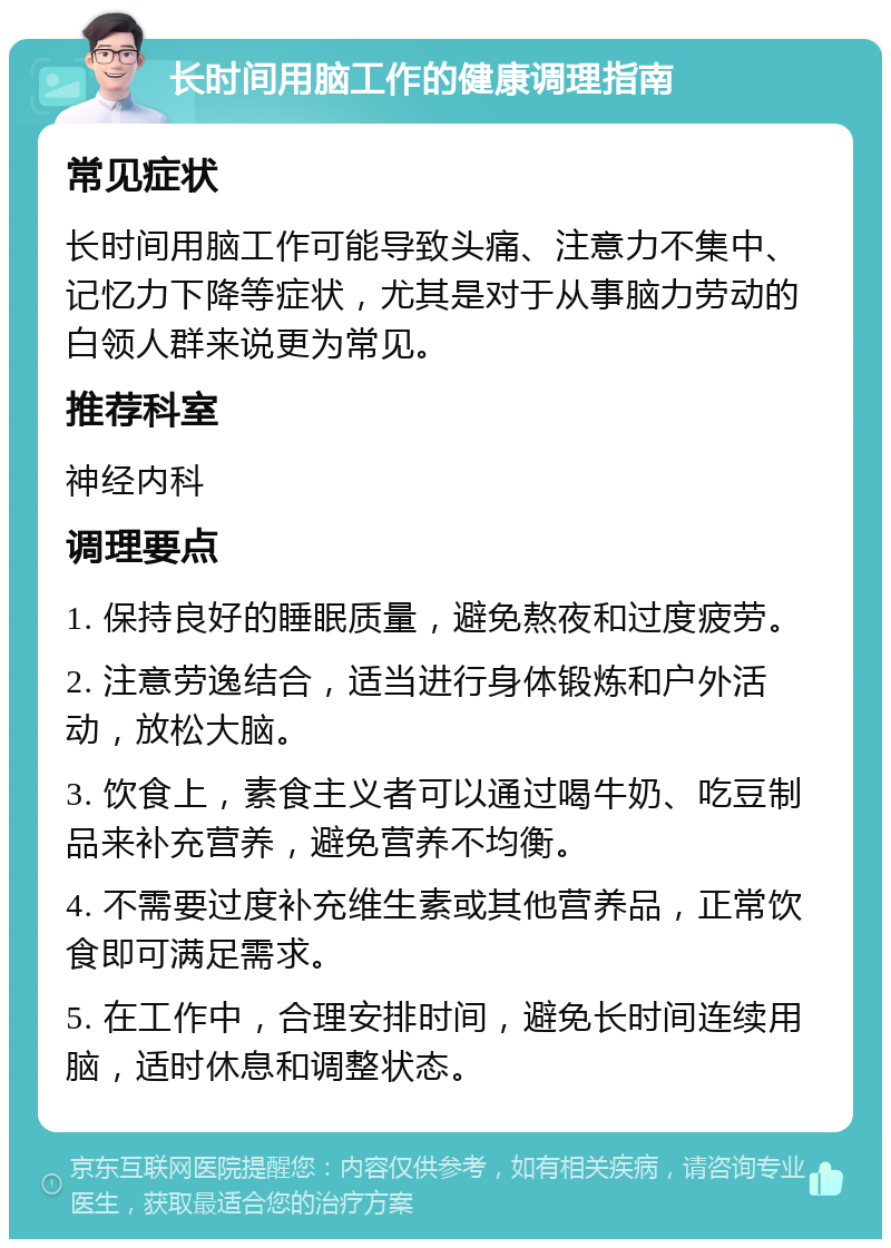 长时间用脑工作的健康调理指南 常见症状 长时间用脑工作可能导致头痛、注意力不集中、记忆力下降等症状，尤其是对于从事脑力劳动的白领人群来说更为常见。 推荐科室 神经内科 调理要点 1. 保持良好的睡眠质量，避免熬夜和过度疲劳。 2. 注意劳逸结合，适当进行身体锻炼和户外活动，放松大脑。 3. 饮食上，素食主义者可以通过喝牛奶、吃豆制品来补充营养，避免营养不均衡。 4. 不需要过度补充维生素或其他营养品，正常饮食即可满足需求。 5. 在工作中，合理安排时间，避免长时间连续用脑，适时休息和调整状态。