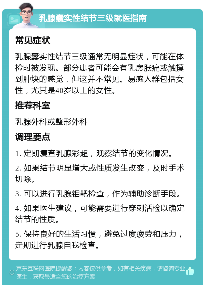 乳腺囊实性结节三级就医指南 常见症状 乳腺囊实性结节三级通常无明显症状，可能在体检时被发现。部分患者可能会有乳房胀痛或触摸到肿块的感觉，但这并不常见。易感人群包括女性，尤其是40岁以上的女性。 推荐科室 乳腺外科或整形外科 调理要点 1. 定期复查乳腺彩超，观察结节的变化情况。 2. 如果结节明显增大或性质发生改变，及时手术切除。 3. 可以进行乳腺钼靶检查，作为辅助诊断手段。 4. 如果医生建议，可能需要进行穿刺活检以确定结节的性质。 5. 保持良好的生活习惯，避免过度疲劳和压力，定期进行乳腺自我检查。