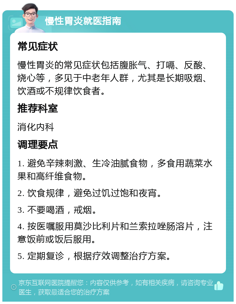 慢性胃炎就医指南 常见症状 慢性胃炎的常见症状包括腹胀气、打嗝、反酸、烧心等，多见于中老年人群，尤其是长期吸烟、饮酒或不规律饮食者。 推荐科室 消化内科 调理要点 1. 避免辛辣刺激、生冷油腻食物，多食用蔬菜水果和高纤维食物。 2. 饮食规律，避免过饥过饱和夜宵。 3. 不要喝酒，戒烟。 4. 按医嘱服用莫沙比利片和兰索拉唑肠溶片，注意饭前或饭后服用。 5. 定期复诊，根据疗效调整治疗方案。