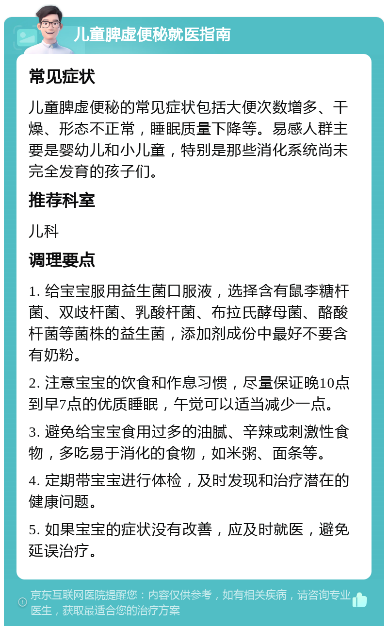 儿童脾虚便秘就医指南 常见症状 儿童脾虚便秘的常见症状包括大便次数增多、干燥、形态不正常，睡眠质量下降等。易感人群主要是婴幼儿和小儿童，特别是那些消化系统尚未完全发育的孩子们。 推荐科室 儿科 调理要点 1. 给宝宝服用益生菌口服液，选择含有鼠李糖杆菌、双歧杆菌、乳酸杆菌、布拉氏酵母菌、酪酸杆菌等菌株的益生菌，添加剂成份中最好不要含有奶粉。 2. 注意宝宝的饮食和作息习惯，尽量保证晚10点到早7点的优质睡眠，午觉可以适当减少一点。 3. 避免给宝宝食用过多的油腻、辛辣或刺激性食物，多吃易于消化的食物，如米粥、面条等。 4. 定期带宝宝进行体检，及时发现和治疗潜在的健康问题。 5. 如果宝宝的症状没有改善，应及时就医，避免延误治疗。