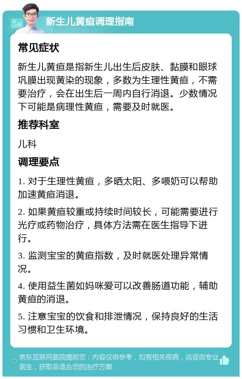 新生儿黄疸调理指南 常见症状 新生儿黄疸是指新生儿出生后皮肤、黏膜和眼球巩膜出现黄染的现象，多数为生理性黄疸，不需要治疗，会在出生后一周内自行消退。少数情况下可能是病理性黄疸，需要及时就医。 推荐科室 儿科 调理要点 1. 对于生理性黄疸，多晒太阳、多喂奶可以帮助加速黄疸消退。 2. 如果黄疸较重或持续时间较长，可能需要进行光疗或药物治疗，具体方法需在医生指导下进行。 3. 监测宝宝的黄疸指数，及时就医处理异常情况。 4. 使用益生菌如妈咪爱可以改善肠道功能，辅助黄疸的消退。 5. 注意宝宝的饮食和排泄情况，保持良好的生活习惯和卫生环境。