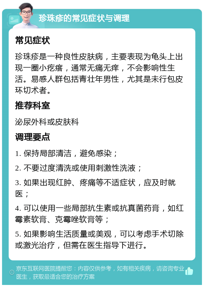 珍珠疹的常见症状与调理 常见症状 珍珠疹是一种良性皮肤病，主要表现为龟头上出现一圈小疙瘩，通常无痛无痒，不会影响性生活。易感人群包括青壮年男性，尤其是未行包皮环切术者。 推荐科室 泌尿外科或皮肤科 调理要点 1. 保持局部清洁，避免感染； 2. 不要过度清洗或使用刺激性洗液； 3. 如果出现红肿、疼痛等不适症状，应及时就医； 4. 可以使用一些局部抗生素或抗真菌药膏，如红霉素软膏、克霉唑软膏等； 5. 如果影响生活质量或美观，可以考虑手术切除或激光治疗，但需在医生指导下进行。