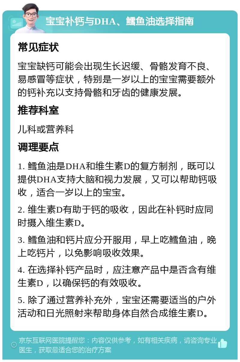 宝宝补钙与DHA、鳕鱼油选择指南 常见症状 宝宝缺钙可能会出现生长迟缓、骨骼发育不良、易感冒等症状，特别是一岁以上的宝宝需要额外的钙补充以支持骨骼和牙齿的健康发展。 推荐科室 儿科或营养科 调理要点 1. 鳕鱼油是DHA和维生素D的复方制剂，既可以提供DHA支持大脑和视力发展，又可以帮助钙吸收，适合一岁以上的宝宝。 2. 维生素D有助于钙的吸收，因此在补钙时应同时摄入维生素D。 3. 鳕鱼油和钙片应分开服用，早上吃鳕鱼油，晚上吃钙片，以免影响吸收效果。 4. 在选择补钙产品时，应注意产品中是否含有维生素D，以确保钙的有效吸收。 5. 除了通过营养补充外，宝宝还需要适当的户外活动和日光照射来帮助身体自然合成维生素D。