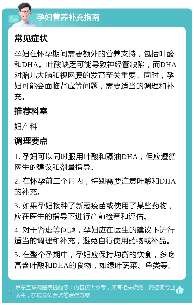 孕妇营养补充指南 常见症状 孕妇在怀孕期间需要额外的营养支持，包括叶酸和DHA。叶酸缺乏可能导致神经管缺陷，而DHA对胎儿大脑和视网膜的发育至关重要。同时，孕妇可能会面临肾虚等问题，需要适当的调理和补充。 推荐科室 妇产科 调理要点 1. 孕妇可以同时服用叶酸和藻油DHA，但应遵循医生的建议和剂量指导。 2. 在怀孕前三个月内，特别需要注意叶酸和DHA的补充。 3. 如果孕妇接种了新冠疫苗或使用了某些药物，应在医生的指导下进行产前检查和评估。 4. 对于肾虚等问题，孕妇应在医生的建议下进行适当的调理和补充，避免自行使用药物或补品。 5. 在整个孕期中，孕妇应保持均衡的饮食，多吃富含叶酸和DHA的食物，如绿叶蔬菜、鱼类等。