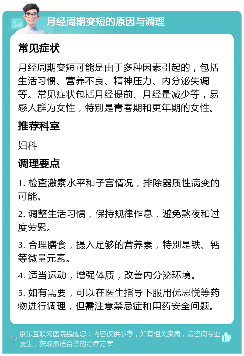 月经周期变短的原因与调理 常见症状 月经周期变短可能是由于多种因素引起的，包括生活习惯、营养不良、精神压力、内分泌失调等。常见症状包括月经提前、月经量减少等，易感人群为女性，特别是青春期和更年期的女性。 推荐科室 妇科 调理要点 1. 检查激素水平和子宫情况，排除器质性病变的可能。 2. 调整生活习惯，保持规律作息，避免熬夜和过度劳累。 3. 合理膳食，摄入足够的营养素，特别是铁、钙等微量元素。 4. 适当运动，增强体质，改善内分泌环境。 5. 如有需要，可以在医生指导下服用优思悦等药物进行调理，但需注意禁忌症和用药安全问题。