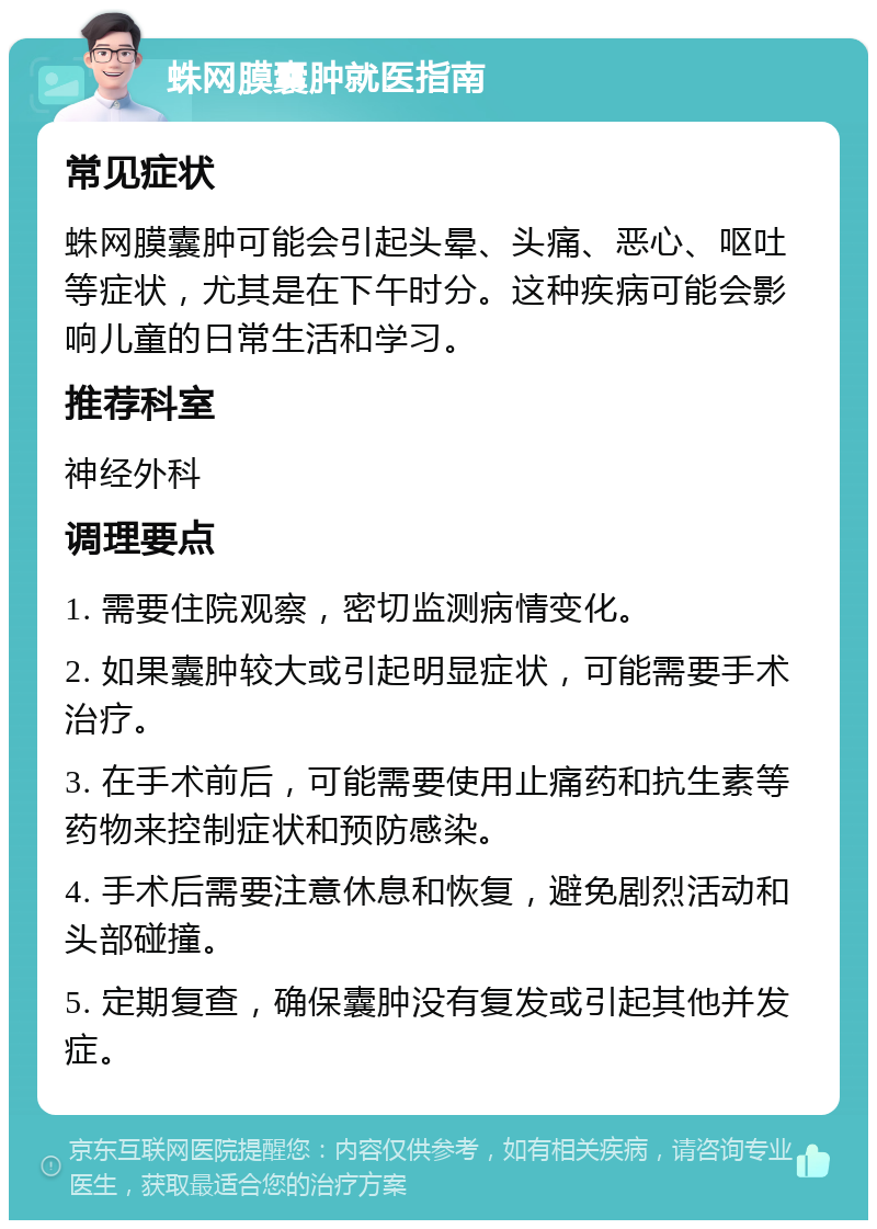 蛛网膜囊肿就医指南 常见症状 蛛网膜囊肿可能会引起头晕、头痛、恶心、呕吐等症状，尤其是在下午时分。这种疾病可能会影响儿童的日常生活和学习。 推荐科室 神经外科 调理要点 1. 需要住院观察，密切监测病情变化。 2. 如果囊肿较大或引起明显症状，可能需要手术治疗。 3. 在手术前后，可能需要使用止痛药和抗生素等药物来控制症状和预防感染。 4. 手术后需要注意休息和恢复，避免剧烈活动和头部碰撞。 5. 定期复查，确保囊肿没有复发或引起其他并发症。