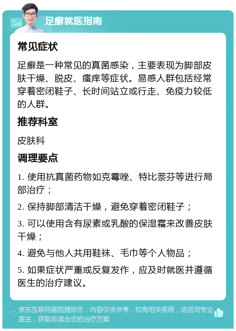 足癣就医指南 常见症状 足癣是一种常见的真菌感染，主要表现为脚部皮肤干燥、脱皮、瘙痒等症状。易感人群包括经常穿着密闭鞋子、长时间站立或行走、免疫力较低的人群。 推荐科室 皮肤科 调理要点 1. 使用抗真菌药物如克霉唑、特比萘芬等进行局部治疗； 2. 保持脚部清洁干燥，避免穿着密闭鞋子； 3. 可以使用含有尿素或乳酸的保湿霜来改善皮肤干燥； 4. 避免与他人共用鞋袜、毛巾等个人物品； 5. 如果症状严重或反复发作，应及时就医并遵循医生的治疗建议。