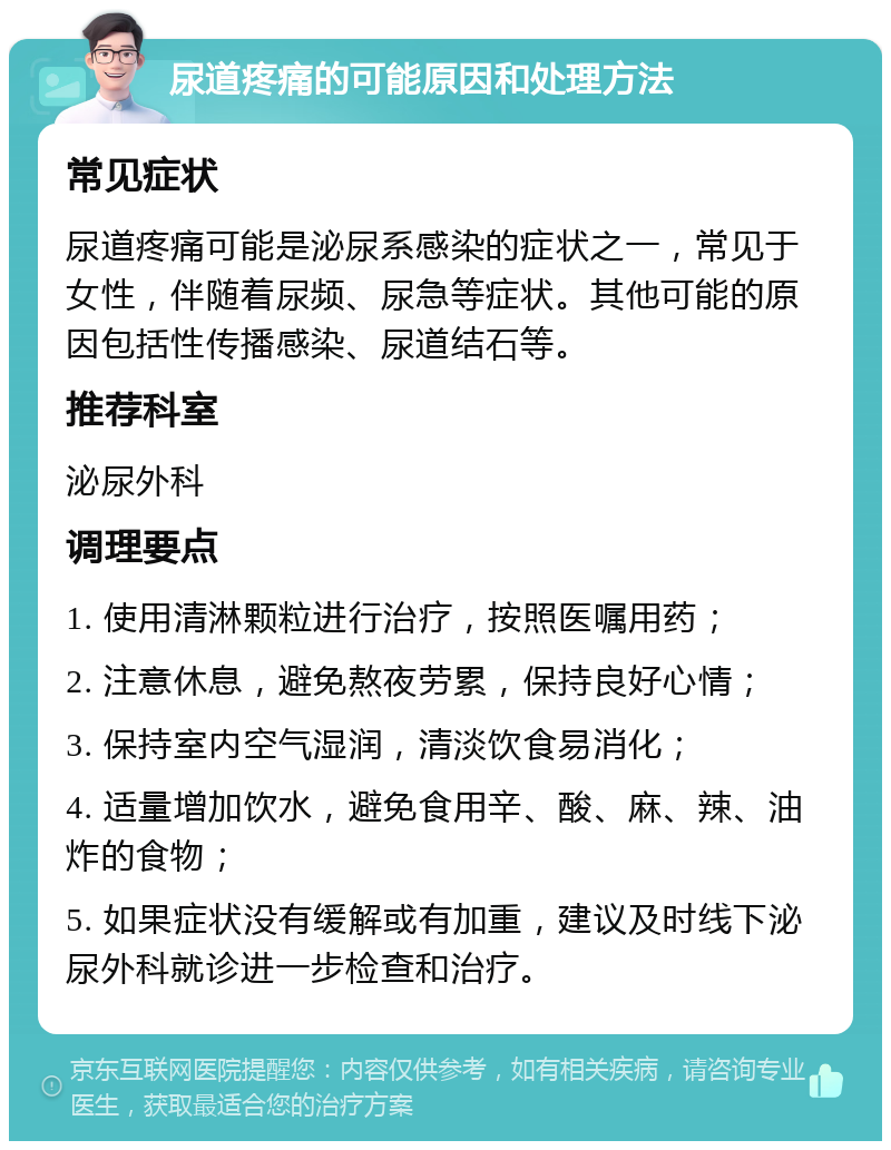 尿道疼痛的可能原因和处理方法 常见症状 尿道疼痛可能是泌尿系感染的症状之一，常见于女性，伴随着尿频、尿急等症状。其他可能的原因包括性传播感染、尿道结石等。 推荐科室 泌尿外科 调理要点 1. 使用清淋颗粒进行治疗，按照医嘱用药； 2. 注意休息，避免熬夜劳累，保持良好心情； 3. 保持室内空气湿润，清淡饮食易消化； 4. 适量增加饮水，避免食用辛、酸、麻、辣、油炸的食物； 5. 如果症状没有缓解或有加重，建议及时线下泌尿外科就诊进一步检查和治疗。