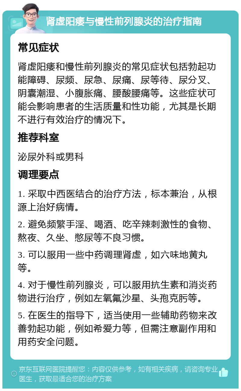 肾虚阳痿与慢性前列腺炎的治疗指南 常见症状 肾虚阳痿和慢性前列腺炎的常见症状包括勃起功能障碍、尿频、尿急、尿痛、尿等待、尿分叉、阴囊潮湿、小腹胀痛、腰酸腰痛等。这些症状可能会影响患者的生活质量和性功能，尤其是长期不进行有效治疗的情况下。 推荐科室 泌尿外科或男科 调理要点 1. 采取中西医结合的治疗方法，标本兼治，从根源上治好病情。 2. 避免频繁手淫、喝酒、吃辛辣刺激性的食物、熬夜、久坐、憋尿等不良习惯。 3. 可以服用一些中药调理肾虚，如六味地黄丸等。 4. 对于慢性前列腺炎，可以服用抗生素和消炎药物进行治疗，例如左氧氟沙星、头孢克肟等。 5. 在医生的指导下，适当使用一些辅助药物来改善勃起功能，例如希爱力等，但需注意副作用和用药安全问题。