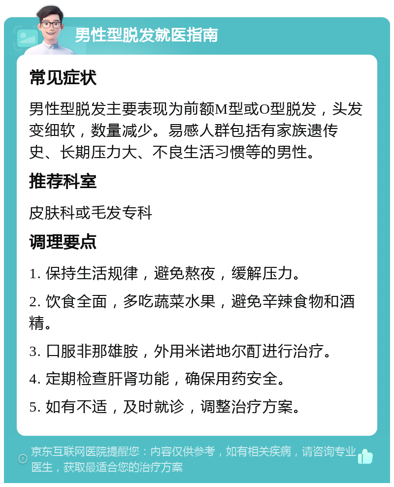 男性型脱发就医指南 常见症状 男性型脱发主要表现为前额M型或O型脱发，头发变细软，数量减少。易感人群包括有家族遗传史、长期压力大、不良生活习惯等的男性。 推荐科室 皮肤科或毛发专科 调理要点 1. 保持生活规律，避免熬夜，缓解压力。 2. 饮食全面，多吃蔬菜水果，避免辛辣食物和酒精。 3. 口服非那雄胺，外用米诺地尔酊进行治疗。 4. 定期检查肝肾功能，确保用药安全。 5. 如有不适，及时就诊，调整治疗方案。