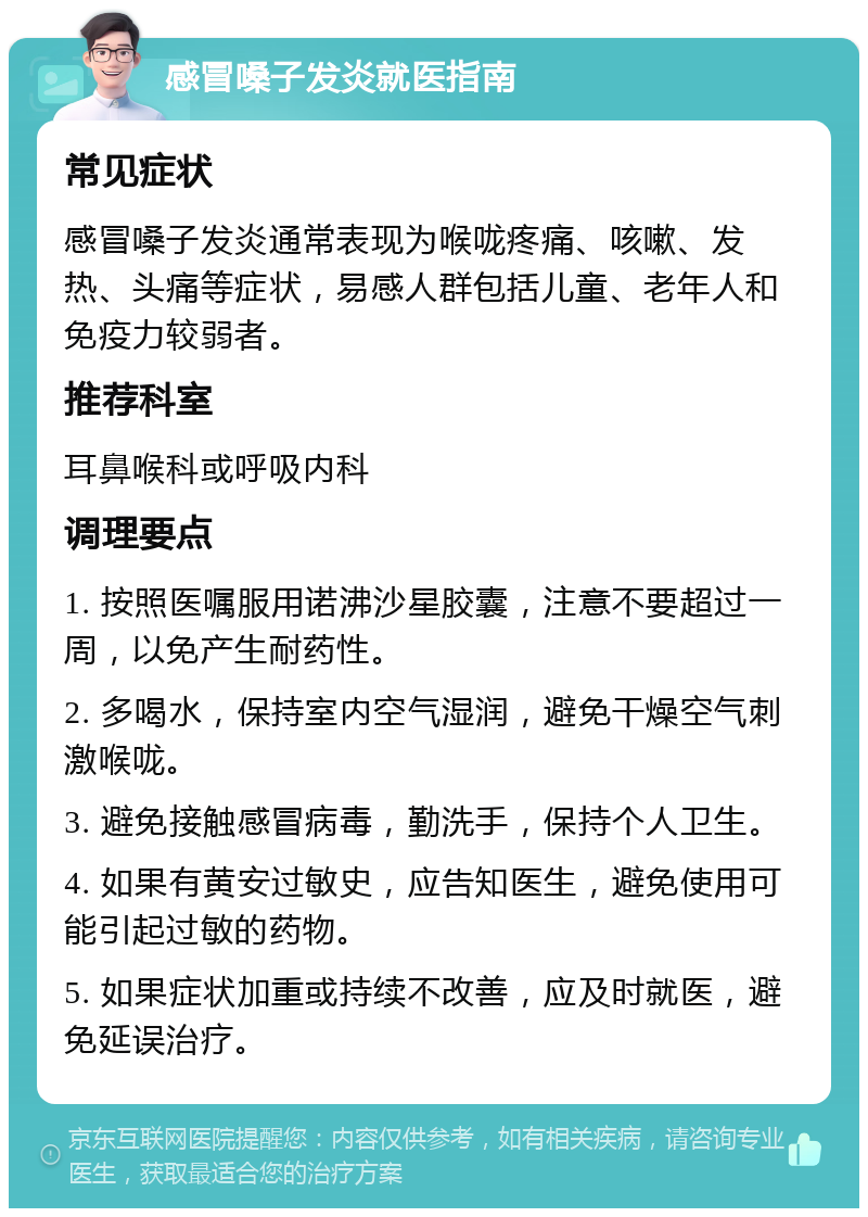 感冒嗓子发炎就医指南 常见症状 感冒嗓子发炎通常表现为喉咙疼痛、咳嗽、发热、头痛等症状，易感人群包括儿童、老年人和免疫力较弱者。 推荐科室 耳鼻喉科或呼吸内科 调理要点 1. 按照医嘱服用诺沸沙星胶囊，注意不要超过一周，以免产生耐药性。 2. 多喝水，保持室内空气湿润，避免干燥空气刺激喉咙。 3. 避免接触感冒病毒，勤洗手，保持个人卫生。 4. 如果有黄安过敏史，应告知医生，避免使用可能引起过敏的药物。 5. 如果症状加重或持续不改善，应及时就医，避免延误治疗。