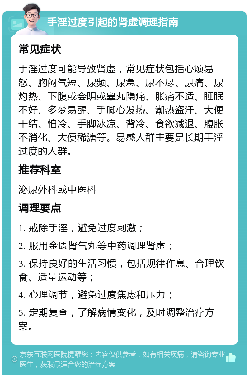 手淫过度引起的肾虚调理指南 常见症状 手淫过度可能导致肾虚，常见症状包括心烦易怒、胸闷气短、尿频、尿急、尿不尽、尿痛、尿灼热、下腹或会阴或睾丸隐痛、胀痛不适、睡眠不好、多梦易醒、手脚心发热、潮热盗汗、大便干结、怕冷、手脚冰凉、背冷、食欲减退、腹胀不消化、大便稀溏等。易感人群主要是长期手淫过度的人群。 推荐科室 泌尿外科或中医科 调理要点 1. 戒除手淫，避免过度刺激； 2. 服用金匮肾气丸等中药调理肾虚； 3. 保持良好的生活习惯，包括规律作息、合理饮食、适量运动等； 4. 心理调节，避免过度焦虑和压力； 5. 定期复查，了解病情变化，及时调整治疗方案。