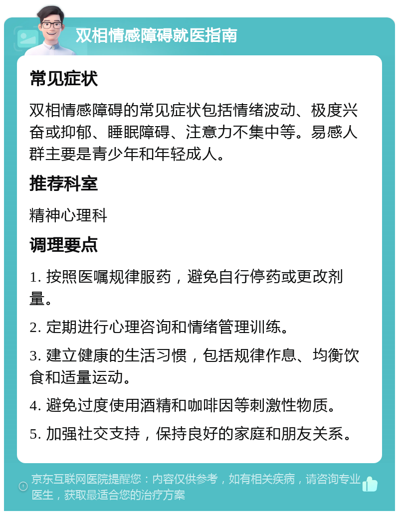 双相情感障碍就医指南 常见症状 双相情感障碍的常见症状包括情绪波动、极度兴奋或抑郁、睡眠障碍、注意力不集中等。易感人群主要是青少年和年轻成人。 推荐科室 精神心理科 调理要点 1. 按照医嘱规律服药，避免自行停药或更改剂量。 2. 定期进行心理咨询和情绪管理训练。 3. 建立健康的生活习惯，包括规律作息、均衡饮食和适量运动。 4. 避免过度使用酒精和咖啡因等刺激性物质。 5. 加强社交支持，保持良好的家庭和朋友关系。