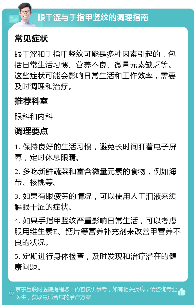 眼干涩与手指甲竖纹的调理指南 常见症状 眼干涩和手指甲竖纹可能是多种因素引起的，包括日常生活习惯、营养不良、微量元素缺乏等。这些症状可能会影响日常生活和工作效率，需要及时调理和治疗。 推荐科室 眼科和内科 调理要点 1. 保持良好的生活习惯，避免长时间盯着电子屏幕，定时休息眼睛。 2. 多吃新鲜蔬菜和富含微量元素的食物，例如海带、核桃等。 3. 如果有眼疲劳的情况，可以使用人工泪液来缓解眼干涩的症状。 4. 如果手指甲竖纹严重影响日常生活，可以考虑服用维生素E、钙片等营养补充剂来改善甲营养不良的状况。 5. 定期进行身体检查，及时发现和治疗潜在的健康问题。