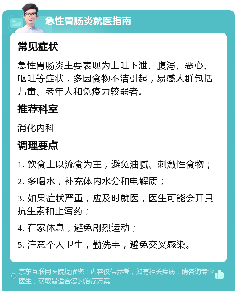 急性胃肠炎就医指南 常见症状 急性胃肠炎主要表现为上吐下泄、腹泻、恶心、呕吐等症状，多因食物不洁引起，易感人群包括儿童、老年人和免疫力较弱者。 推荐科室 消化内科 调理要点 1. 饮食上以流食为主，避免油腻、刺激性食物； 2. 多喝水，补充体内水分和电解质； 3. 如果症状严重，应及时就医，医生可能会开具抗生素和止泻药； 4. 在家休息，避免剧烈运动； 5. 注意个人卫生，勤洗手，避免交叉感染。