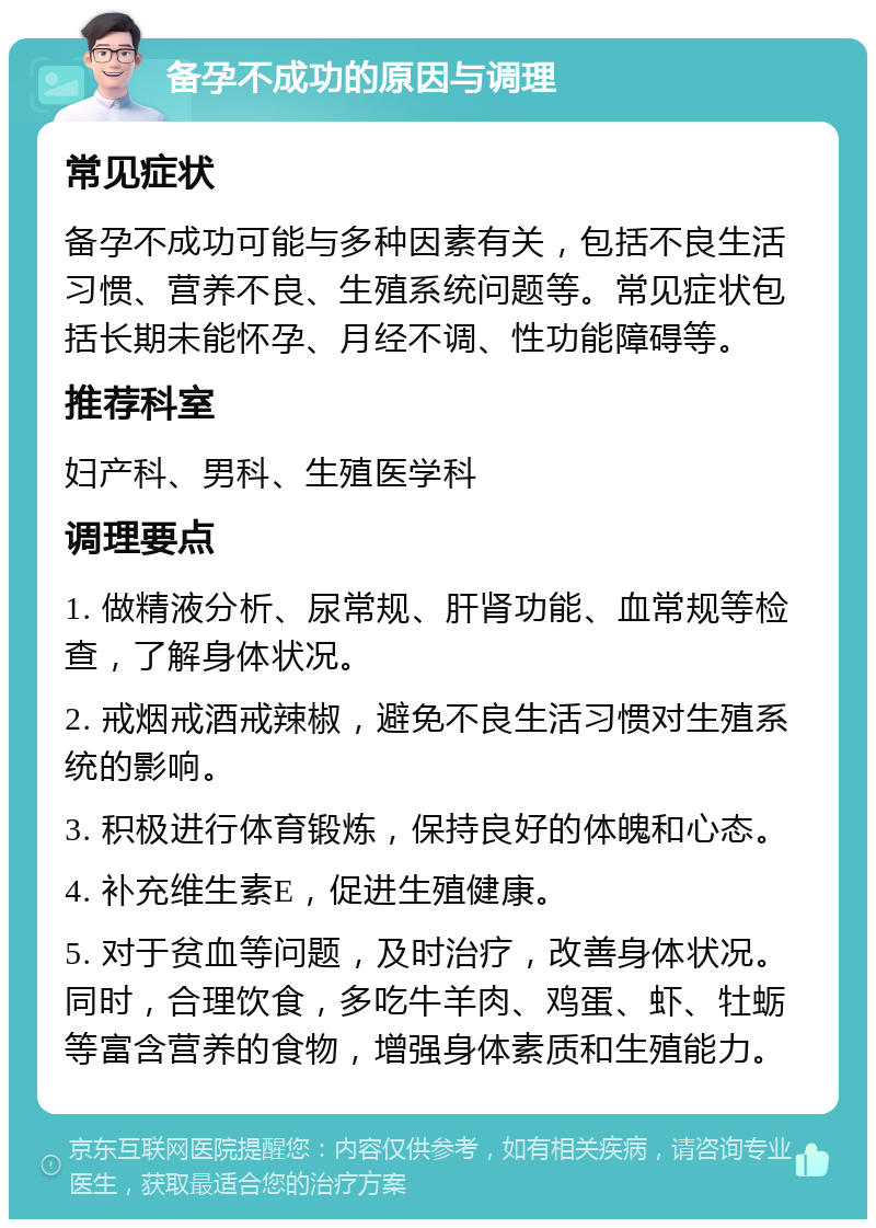 备孕不成功的原因与调理 常见症状 备孕不成功可能与多种因素有关，包括不良生活习惯、营养不良、生殖系统问题等。常见症状包括长期未能怀孕、月经不调、性功能障碍等。 推荐科室 妇产科、男科、生殖医学科 调理要点 1. 做精液分析、尿常规、肝肾功能、血常规等检查，了解身体状况。 2. 戒烟戒酒戒辣椒，避免不良生活习惯对生殖系统的影响。 3. 积极进行体育锻炼，保持良好的体魄和心态。 4. 补充维生素E，促进生殖健康。 5. 对于贫血等问题，及时治疗，改善身体状况。同时，合理饮食，多吃牛羊肉、鸡蛋、虾、牡蛎等富含营养的食物，增强身体素质和生殖能力。