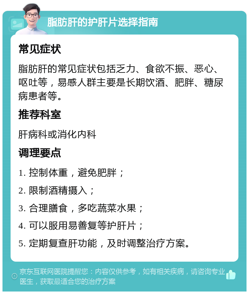 脂肪肝的护肝片选择指南 常见症状 脂肪肝的常见症状包括乏力、食欲不振、恶心、呕吐等，易感人群主要是长期饮酒、肥胖、糖尿病患者等。 推荐科室 肝病科或消化内科 调理要点 1. 控制体重，避免肥胖； 2. 限制酒精摄入； 3. 合理膳食，多吃蔬菜水果； 4. 可以服用易善复等护肝片； 5. 定期复查肝功能，及时调整治疗方案。