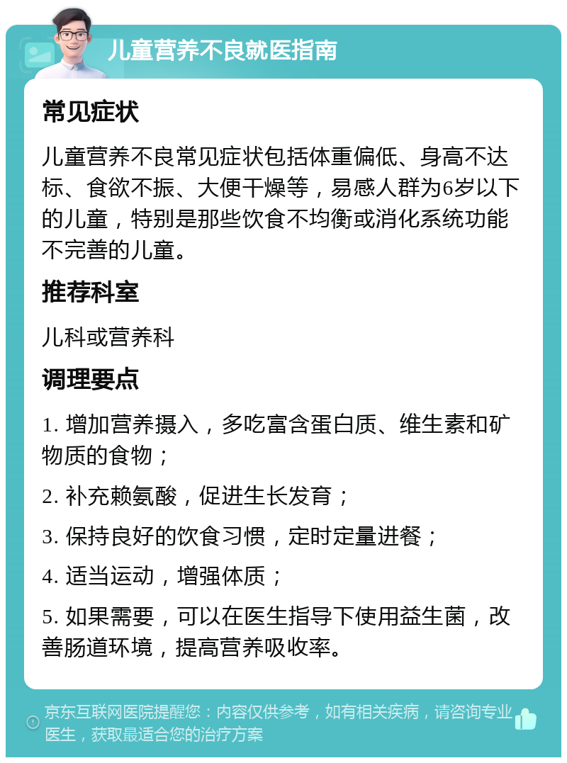 儿童营养不良就医指南 常见症状 儿童营养不良常见症状包括体重偏低、身高不达标、食欲不振、大便干燥等，易感人群为6岁以下的儿童，特别是那些饮食不均衡或消化系统功能不完善的儿童。 推荐科室 儿科或营养科 调理要点 1. 增加营养摄入，多吃富含蛋白质、维生素和矿物质的食物； 2. 补充赖氨酸，促进生长发育； 3. 保持良好的饮食习惯，定时定量进餐； 4. 适当运动，增强体质； 5. 如果需要，可以在医生指导下使用益生菌，改善肠道环境，提高营养吸收率。