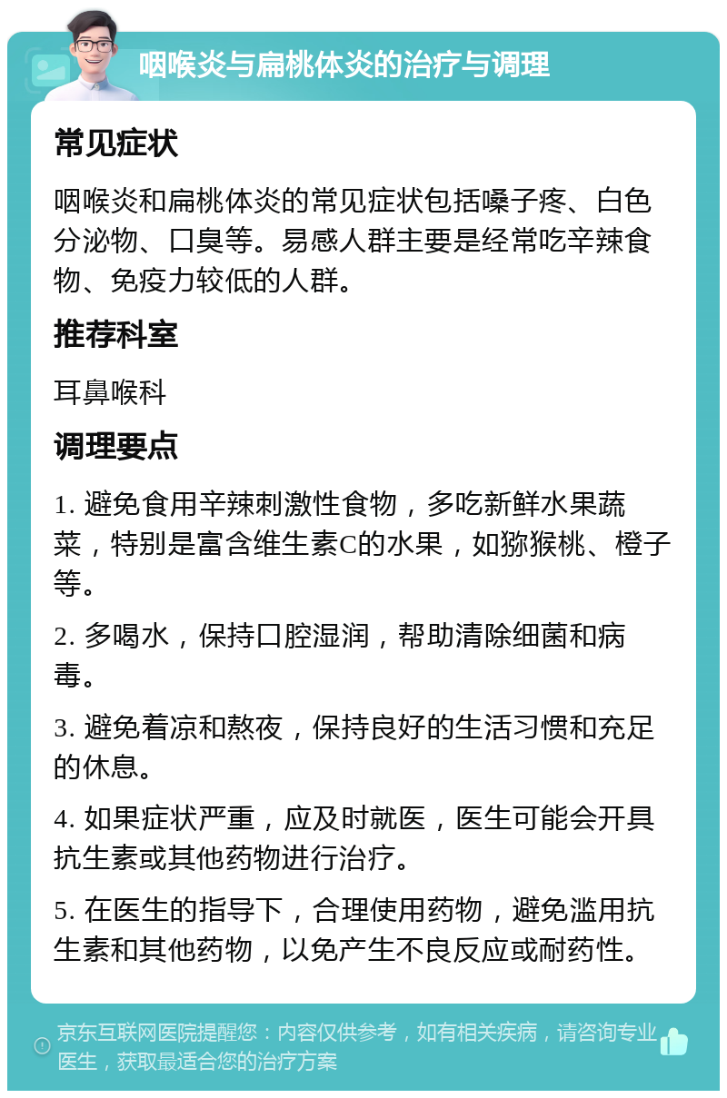 咽喉炎与扁桃体炎的治疗与调理 常见症状 咽喉炎和扁桃体炎的常见症状包括嗓子疼、白色分泌物、口臭等。易感人群主要是经常吃辛辣食物、免疫力较低的人群。 推荐科室 耳鼻喉科 调理要点 1. 避免食用辛辣刺激性食物，多吃新鲜水果蔬菜，特别是富含维生素C的水果，如猕猴桃、橙子等。 2. 多喝水，保持口腔湿润，帮助清除细菌和病毒。 3. 避免着凉和熬夜，保持良好的生活习惯和充足的休息。 4. 如果症状严重，应及时就医，医生可能会开具抗生素或其他药物进行治疗。 5. 在医生的指导下，合理使用药物，避免滥用抗生素和其他药物，以免产生不良反应或耐药性。