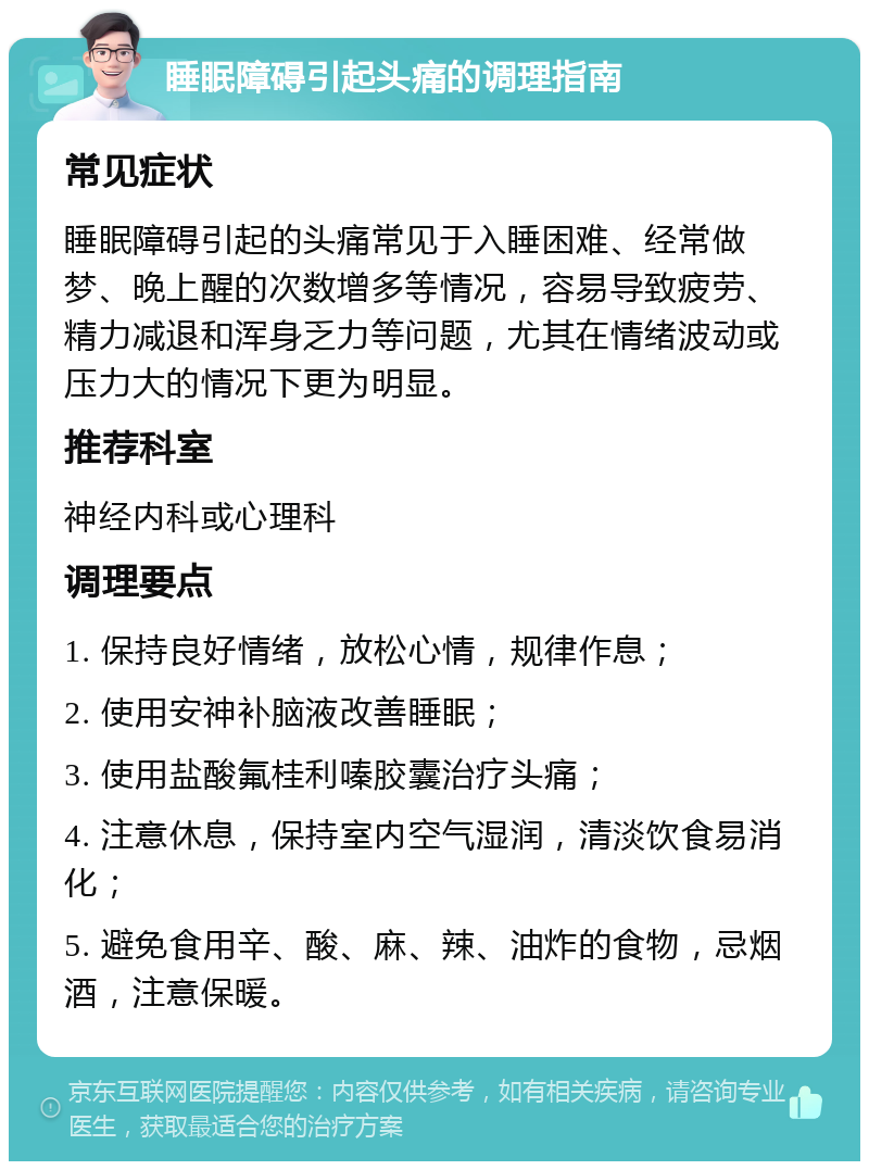 睡眠障碍引起头痛的调理指南 常见症状 睡眠障碍引起的头痛常见于入睡困难、经常做梦、晚上醒的次数增多等情况，容易导致疲劳、精力减退和浑身乏力等问题，尤其在情绪波动或压力大的情况下更为明显。 推荐科室 神经内科或心理科 调理要点 1. 保持良好情绪，放松心情，规律作息； 2. 使用安神补脑液改善睡眠； 3. 使用盐酸氟桂利嗪胶囊治疗头痛； 4. 注意休息，保持室内空气湿润，清淡饮食易消化； 5. 避免食用辛、酸、麻、辣、油炸的食物，忌烟酒，注意保暖。