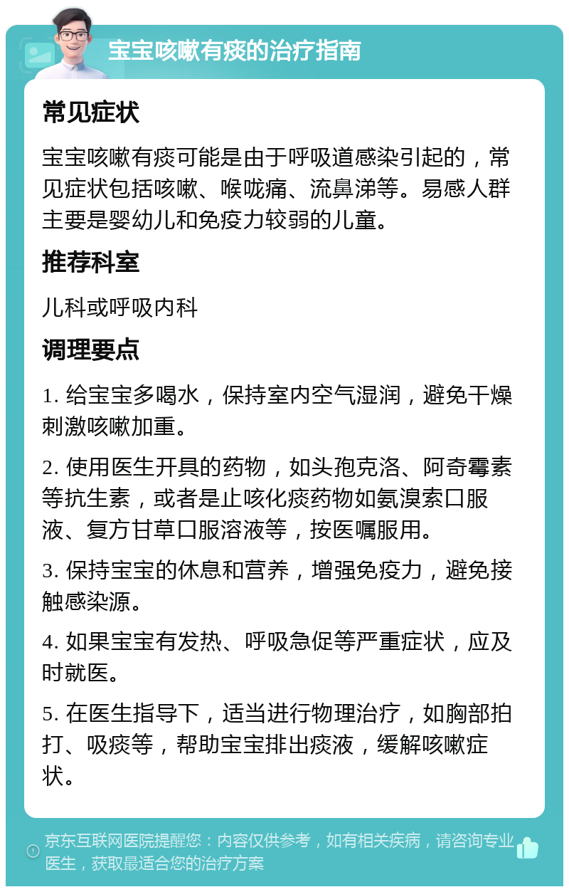 宝宝咳嗽有痰的治疗指南 常见症状 宝宝咳嗽有痰可能是由于呼吸道感染引起的，常见症状包括咳嗽、喉咙痛、流鼻涕等。易感人群主要是婴幼儿和免疫力较弱的儿童。 推荐科室 儿科或呼吸内科 调理要点 1. 给宝宝多喝水，保持室内空气湿润，避免干燥刺激咳嗽加重。 2. 使用医生开具的药物，如头孢克洛、阿奇霉素等抗生素，或者是止咳化痰药物如氨溴索口服液、复方甘草口服溶液等，按医嘱服用。 3. 保持宝宝的休息和营养，增强免疫力，避免接触感染源。 4. 如果宝宝有发热、呼吸急促等严重症状，应及时就医。 5. 在医生指导下，适当进行物理治疗，如胸部拍打、吸痰等，帮助宝宝排出痰液，缓解咳嗽症状。