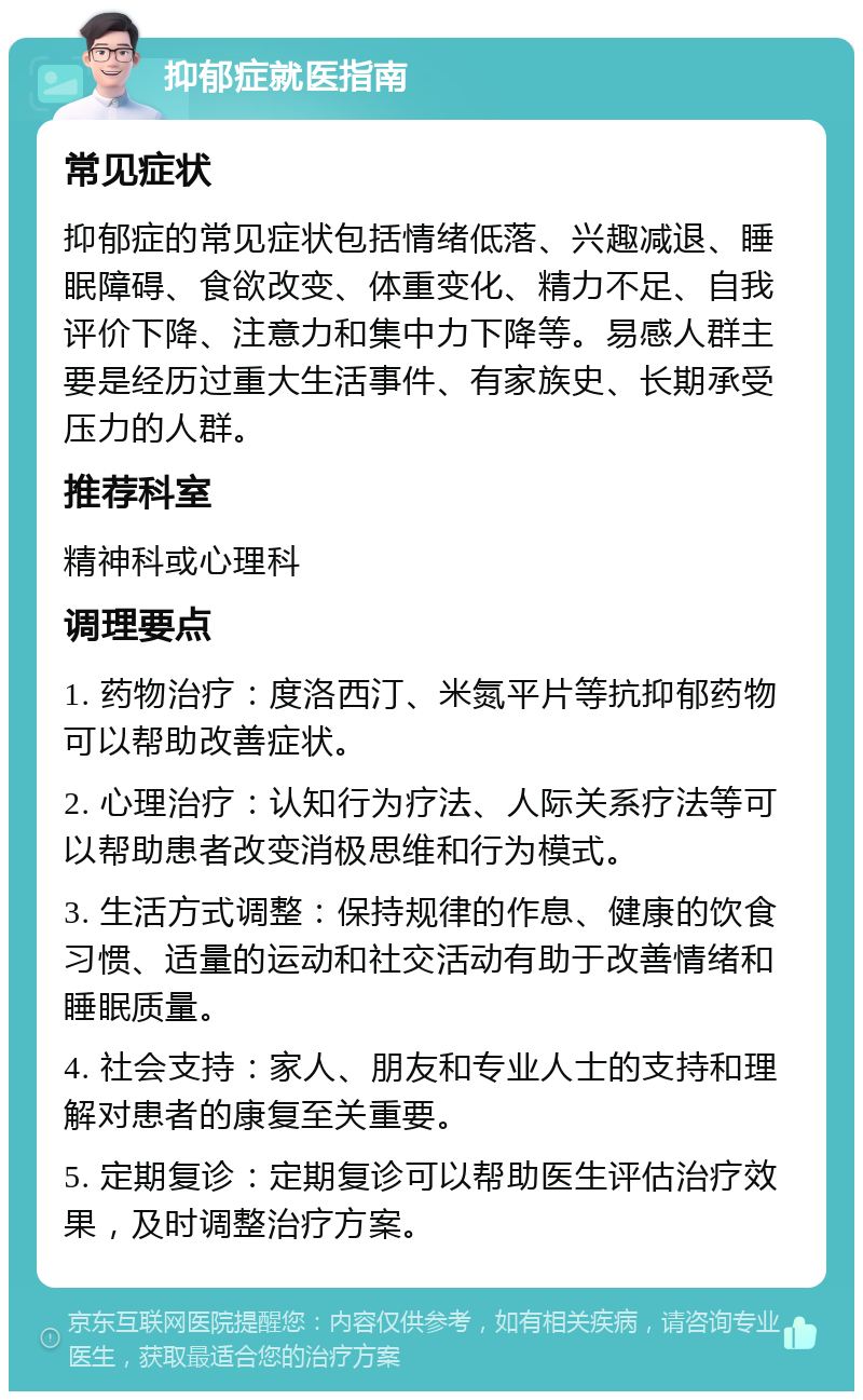 抑郁症就医指南 常见症状 抑郁症的常见症状包括情绪低落、兴趣减退、睡眠障碍、食欲改变、体重变化、精力不足、自我评价下降、注意力和集中力下降等。易感人群主要是经历过重大生活事件、有家族史、长期承受压力的人群。 推荐科室 精神科或心理科 调理要点 1. 药物治疗：度洛西汀、米氮平片等抗抑郁药物可以帮助改善症状。 2. 心理治疗：认知行为疗法、人际关系疗法等可以帮助患者改变消极思维和行为模式。 3. 生活方式调整：保持规律的作息、健康的饮食习惯、适量的运动和社交活动有助于改善情绪和睡眠质量。 4. 社会支持：家人、朋友和专业人士的支持和理解对患者的康复至关重要。 5. 定期复诊：定期复诊可以帮助医生评估治疗效果，及时调整治疗方案。