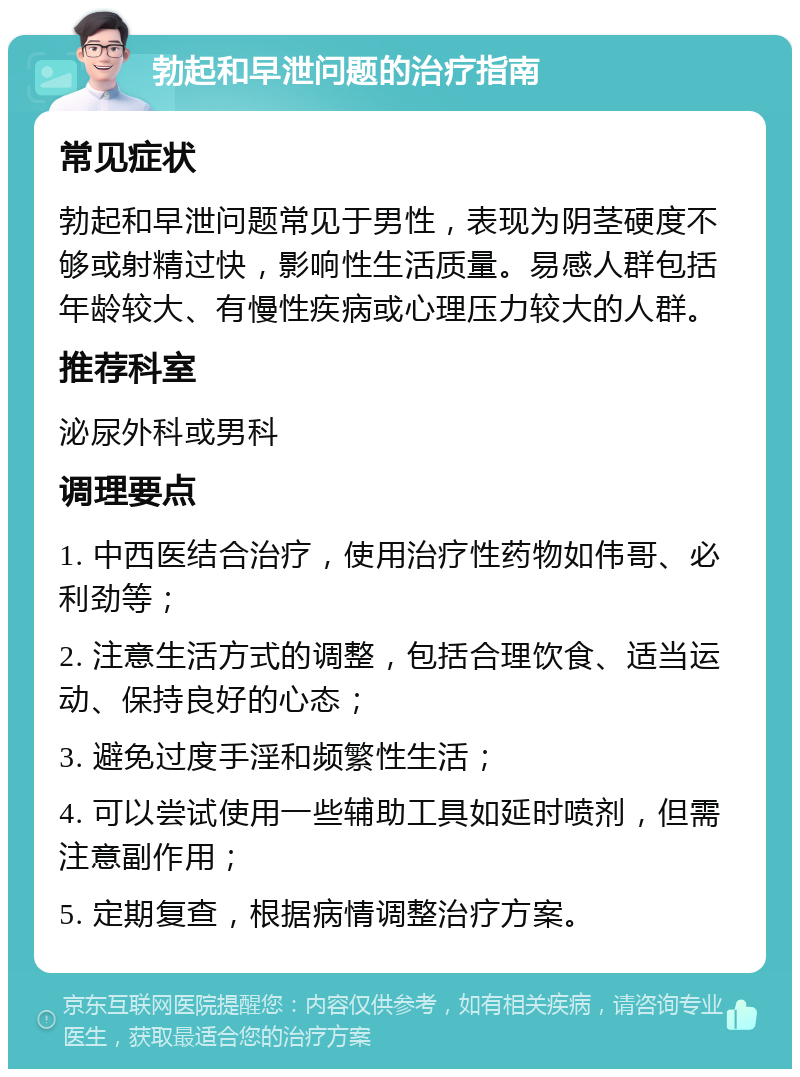 勃起和早泄问题的治疗指南 常见症状 勃起和早泄问题常见于男性，表现为阴茎硬度不够或射精过快，影响性生活质量。易感人群包括年龄较大、有慢性疾病或心理压力较大的人群。 推荐科室 泌尿外科或男科 调理要点 1. 中西医结合治疗，使用治疗性药物如伟哥、必利劲等； 2. 注意生活方式的调整，包括合理饮食、适当运动、保持良好的心态； 3. 避免过度手淫和频繁性生活； 4. 可以尝试使用一些辅助工具如延时喷剂，但需注意副作用； 5. 定期复查，根据病情调整治疗方案。