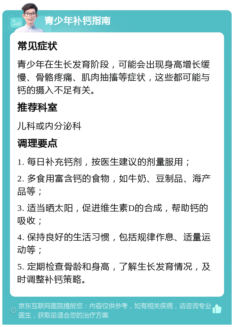 青少年补钙指南 常见症状 青少年在生长发育阶段，可能会出现身高增长缓慢、骨骼疼痛、肌肉抽搐等症状，这些都可能与钙的摄入不足有关。 推荐科室 儿科或内分泌科 调理要点 1. 每日补充钙剂，按医生建议的剂量服用； 2. 多食用富含钙的食物，如牛奶、豆制品、海产品等； 3. 适当晒太阳，促进维生素D的合成，帮助钙的吸收； 4. 保持良好的生活习惯，包括规律作息、适量运动等； 5. 定期检查骨龄和身高，了解生长发育情况，及时调整补钙策略。