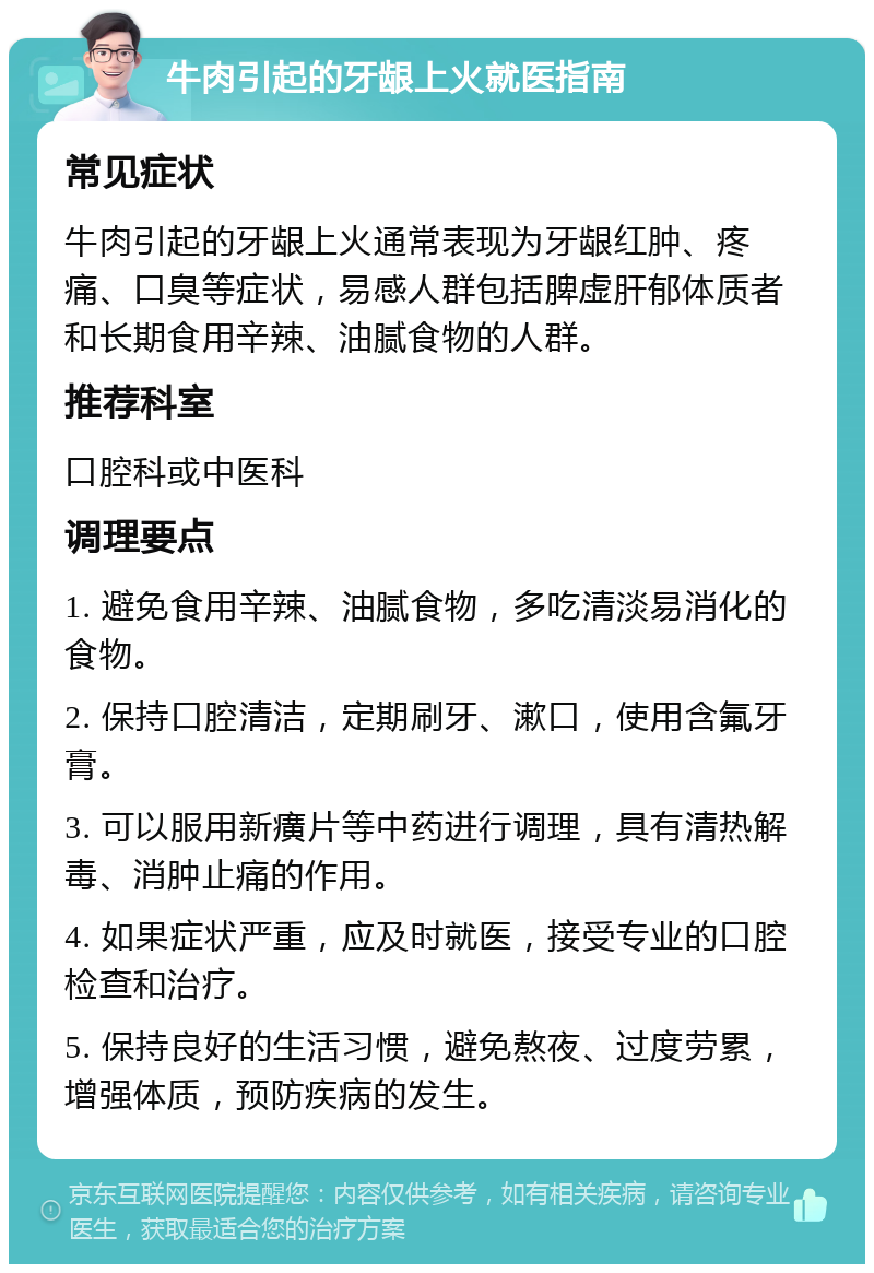 牛肉引起的牙龈上火就医指南 常见症状 牛肉引起的牙龈上火通常表现为牙龈红肿、疼痛、口臭等症状，易感人群包括脾虚肝郁体质者和长期食用辛辣、油腻食物的人群。 推荐科室 口腔科或中医科 调理要点 1. 避免食用辛辣、油腻食物，多吃清淡易消化的食物。 2. 保持口腔清洁，定期刷牙、漱口，使用含氟牙膏。 3. 可以服用新癀片等中药进行调理，具有清热解毒、消肿止痛的作用。 4. 如果症状严重，应及时就医，接受专业的口腔检查和治疗。 5. 保持良好的生活习惯，避免熬夜、过度劳累，增强体质，预防疾病的发生。