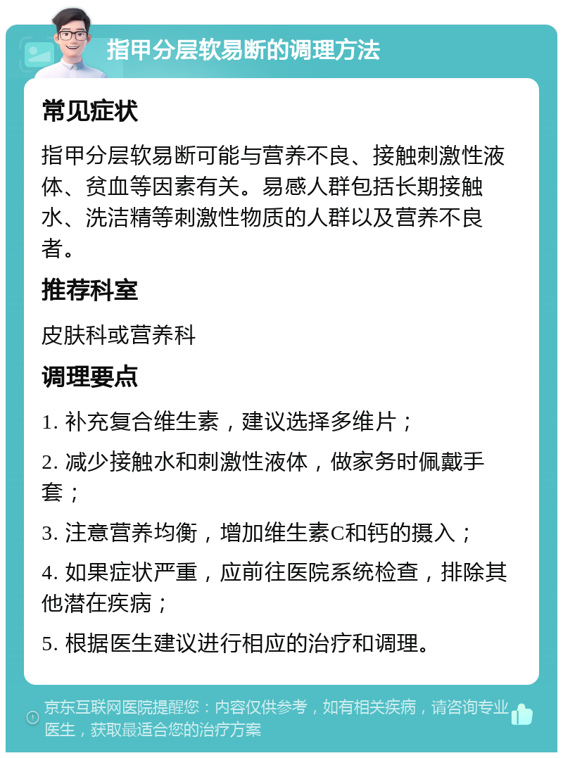 指甲分层软易断的调理方法 常见症状 指甲分层软易断可能与营养不良、接触刺激性液体、贫血等因素有关。易感人群包括长期接触水、洗洁精等刺激性物质的人群以及营养不良者。 推荐科室 皮肤科或营养科 调理要点 1. 补充复合维生素，建议选择多维片； 2. 减少接触水和刺激性液体，做家务时佩戴手套； 3. 注意营养均衡，增加维生素C和钙的摄入； 4. 如果症状严重，应前往医院系统检查，排除其他潜在疾病； 5. 根据医生建议进行相应的治疗和调理。