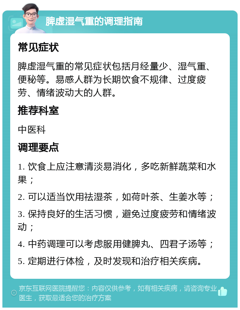 脾虚湿气重的调理指南 常见症状 脾虚湿气重的常见症状包括月经量少、湿气重、便秘等。易感人群为长期饮食不规律、过度疲劳、情绪波动大的人群。 推荐科室 中医科 调理要点 1. 饮食上应注意清淡易消化，多吃新鲜蔬菜和水果； 2. 可以适当饮用祛湿茶，如荷叶茶、生姜水等； 3. 保持良好的生活习惯，避免过度疲劳和情绪波动； 4. 中药调理可以考虑服用健脾丸、四君子汤等； 5. 定期进行体检，及时发现和治疗相关疾病。