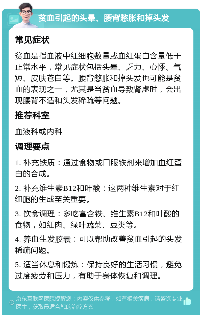 贫血引起的头晕、腰背憋胀和掉头发 常见症状 贫血是指血液中红细胞数量或血红蛋白含量低于正常水平，常见症状包括头晕、乏力、心悸、气短、皮肤苍白等。腰背憋胀和掉头发也可能是贫血的表现之一，尤其是当贫血导致肾虚时，会出现腰背不适和头发稀疏等问题。 推荐科室 血液科或内科 调理要点 1. 补充铁质：通过食物或口服铁剂来增加血红蛋白的合成。 2. 补充维生素B12和叶酸：这两种维生素对于红细胞的生成至关重要。 3. 饮食调理：多吃富含铁、维生素B12和叶酸的食物，如红肉、绿叶蔬菜、豆类等。 4. 养血生发胶囊：可以帮助改善贫血引起的头发稀疏问题。 5. 适当休息和锻炼：保持良好的生活习惯，避免过度疲劳和压力，有助于身体恢复和调理。