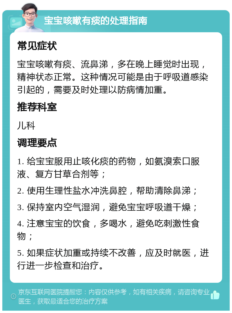 宝宝咳嗽有痰的处理指南 常见症状 宝宝咳嗽有痰、流鼻涕，多在晚上睡觉时出现，精神状态正常。这种情况可能是由于呼吸道感染引起的，需要及时处理以防病情加重。 推荐科室 儿科 调理要点 1. 给宝宝服用止咳化痰的药物，如氨溴索口服液、复方甘草合剂等； 2. 使用生理性盐水冲洗鼻腔，帮助清除鼻涕； 3. 保持室内空气湿润，避免宝宝呼吸道干燥； 4. 注意宝宝的饮食，多喝水，避免吃刺激性食物； 5. 如果症状加重或持续不改善，应及时就医，进行进一步检查和治疗。