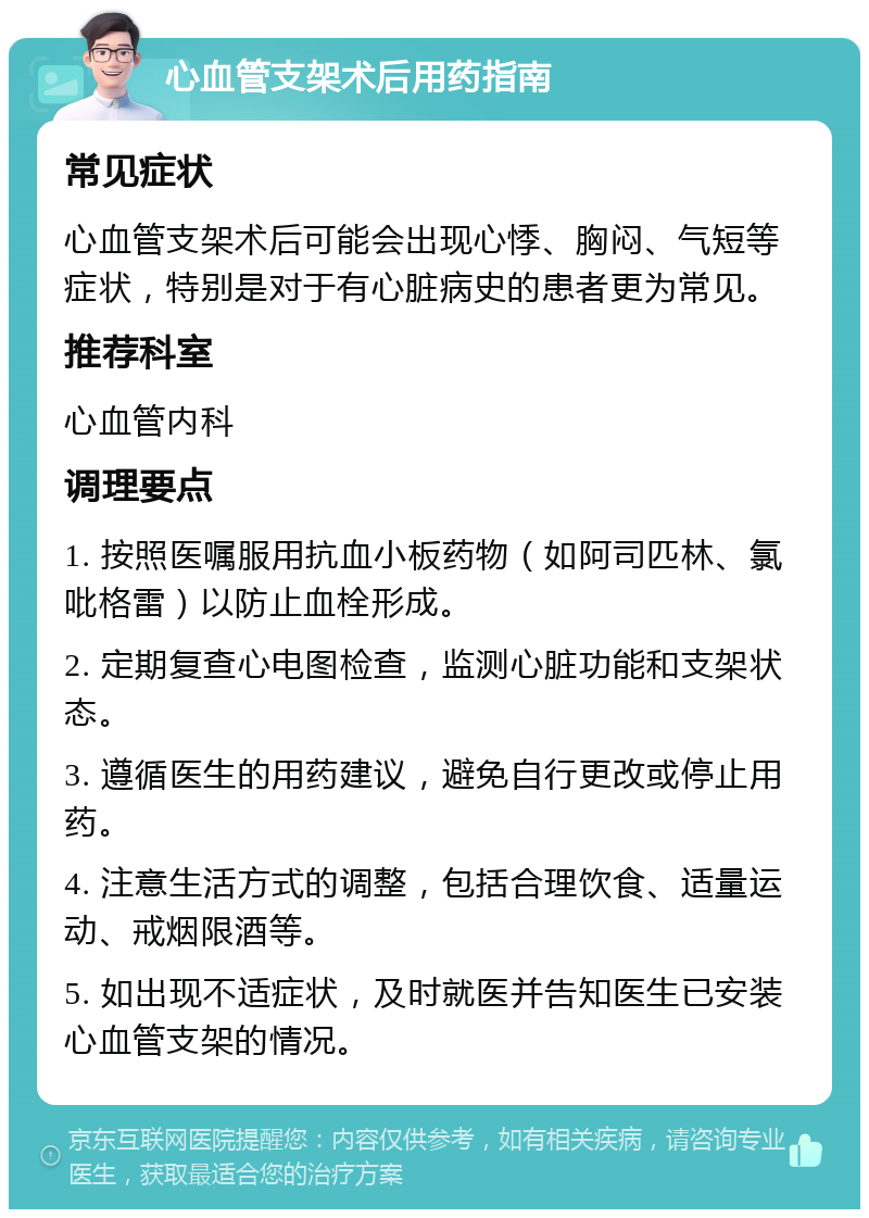 心血管支架术后用药指南 常见症状 心血管支架术后可能会出现心悸、胸闷、气短等症状，特别是对于有心脏病史的患者更为常见。 推荐科室 心血管内科 调理要点 1. 按照医嘱服用抗血小板药物（如阿司匹林、氯吡格雷）以防止血栓形成。 2. 定期复查心电图检查，监测心脏功能和支架状态。 3. 遵循医生的用药建议，避免自行更改或停止用药。 4. 注意生活方式的调整，包括合理饮食、适量运动、戒烟限酒等。 5. 如出现不适症状，及时就医并告知医生已安装心血管支架的情况。