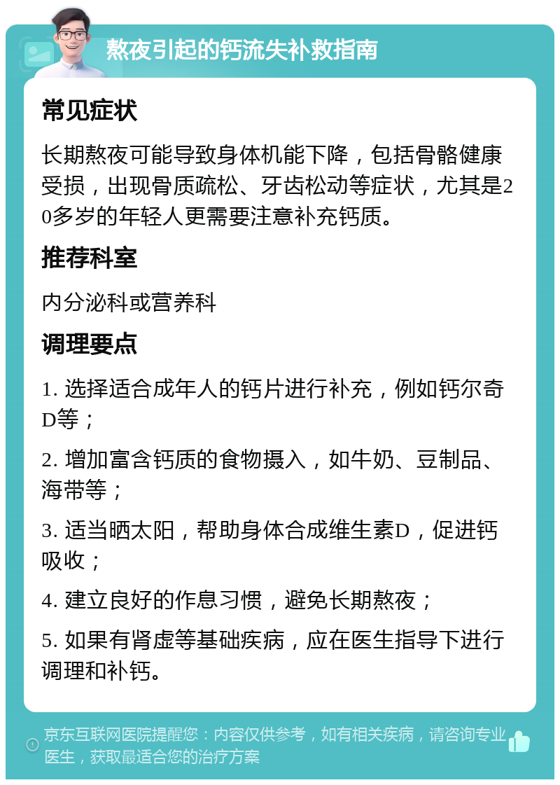 熬夜引起的钙流失补救指南 常见症状 长期熬夜可能导致身体机能下降，包括骨骼健康受损，出现骨质疏松、牙齿松动等症状，尤其是20多岁的年轻人更需要注意补充钙质。 推荐科室 内分泌科或营养科 调理要点 1. 选择适合成年人的钙片进行补充，例如钙尔奇D等； 2. 增加富含钙质的食物摄入，如牛奶、豆制品、海带等； 3. 适当晒太阳，帮助身体合成维生素D，促进钙吸收； 4. 建立良好的作息习惯，避免长期熬夜； 5. 如果有肾虚等基础疾病，应在医生指导下进行调理和补钙。