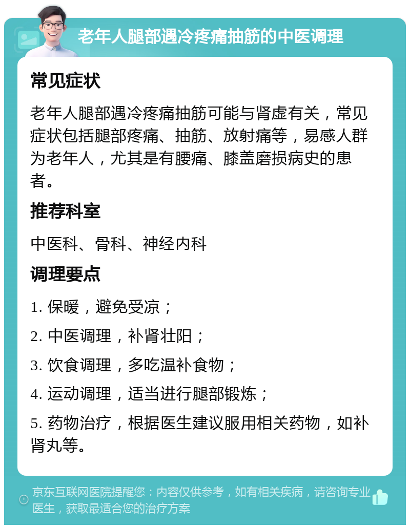 老年人腿部遇冷疼痛抽筋的中医调理 常见症状 老年人腿部遇冷疼痛抽筋可能与肾虚有关，常见症状包括腿部疼痛、抽筋、放射痛等，易感人群为老年人，尤其是有腰痛、膝盖磨损病史的患者。 推荐科室 中医科、骨科、神经内科 调理要点 1. 保暖，避免受凉； 2. 中医调理，补肾壮阳； 3. 饮食调理，多吃温补食物； 4. 运动调理，适当进行腿部锻炼； 5. 药物治疗，根据医生建议服用相关药物，如补肾丸等。