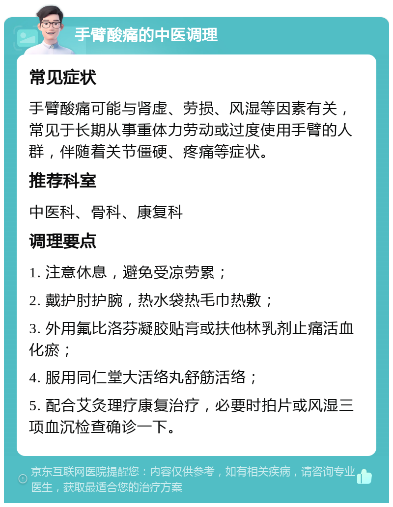 手臂酸痛的中医调理 常见症状 手臂酸痛可能与肾虚、劳损、风湿等因素有关，常见于长期从事重体力劳动或过度使用手臂的人群，伴随着关节僵硬、疼痛等症状。 推荐科室 中医科、骨科、康复科 调理要点 1. 注意休息，避免受凉劳累； 2. 戴护肘护腕，热水袋热毛巾热敷； 3. 外用氟比洛芬凝胶贴膏或扶他林乳剂止痛活血化瘀； 4. 服用同仁堂大活络丸舒筋活络； 5. 配合艾灸理疗康复治疗，必要时拍片或风湿三项血沉检查确诊一下。