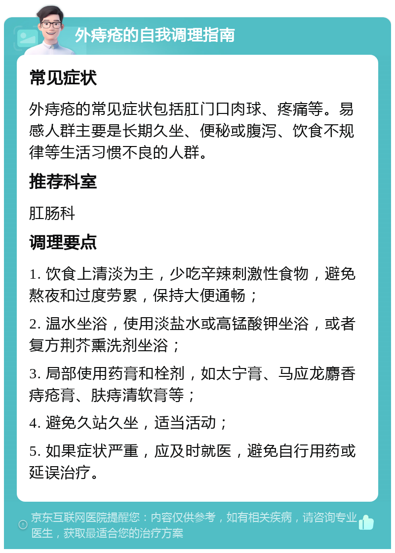 外痔疮的自我调理指南 常见症状 外痔疮的常见症状包括肛门口肉球、疼痛等。易感人群主要是长期久坐、便秘或腹泻、饮食不规律等生活习惯不良的人群。 推荐科室 肛肠科 调理要点 1. 饮食上清淡为主，少吃辛辣刺激性食物，避免熬夜和过度劳累，保持大便通畅； 2. 温水坐浴，使用淡盐水或高锰酸钾坐浴，或者复方荆芥熏洗剂坐浴； 3. 局部使用药膏和栓剂，如太宁膏、马应龙麝香痔疮膏、肤痔清软膏等； 4. 避免久站久坐，适当活动； 5. 如果症状严重，应及时就医，避免自行用药或延误治疗。