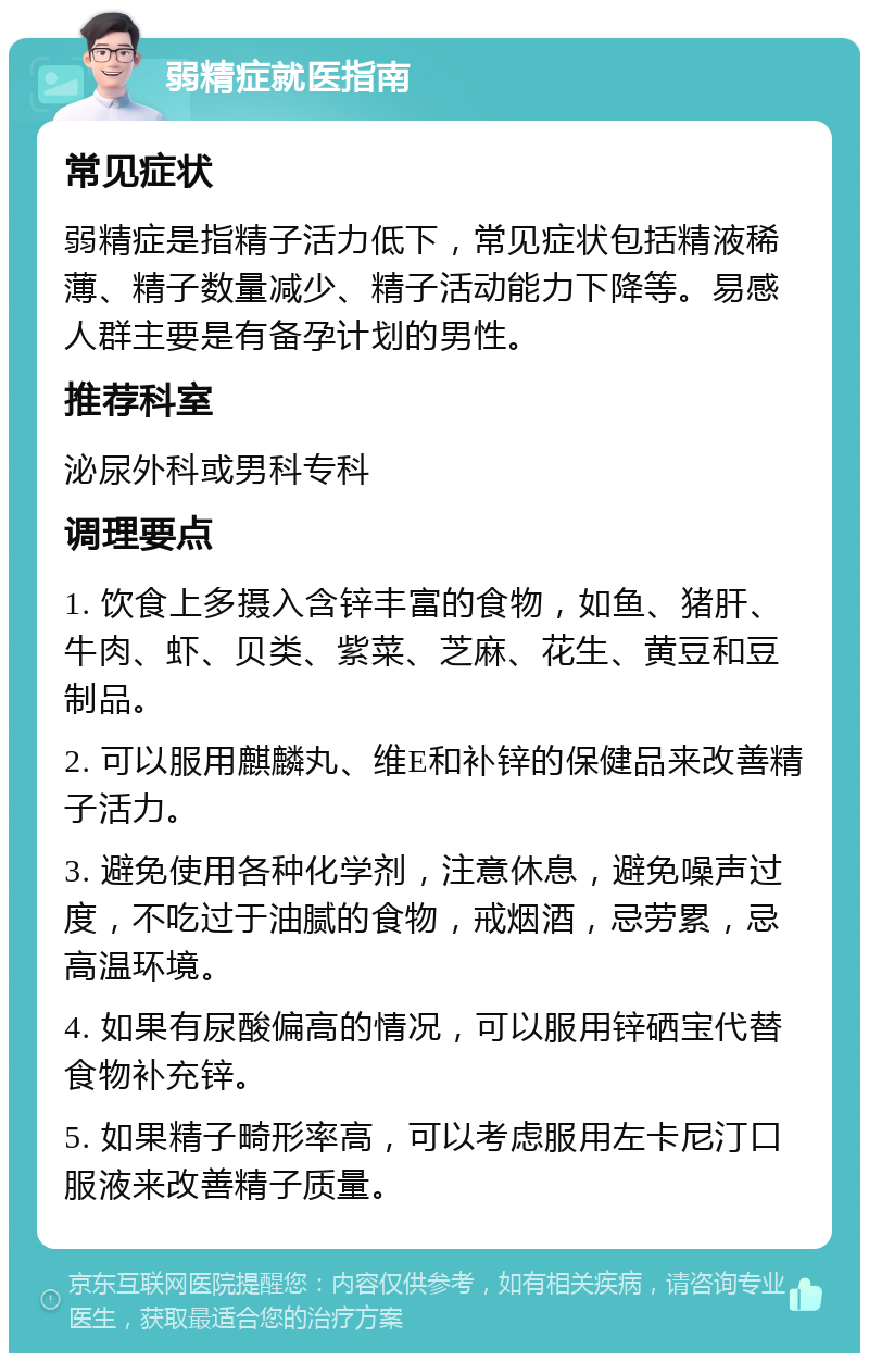 弱精症就医指南 常见症状 弱精症是指精子活力低下，常见症状包括精液稀薄、精子数量减少、精子活动能力下降等。易感人群主要是有备孕计划的男性。 推荐科室 泌尿外科或男科专科 调理要点 1. 饮食上多摄入含锌丰富的食物，如鱼、猪肝、牛肉、虾、贝类、紫菜、芝麻、花生、黄豆和豆制品。 2. 可以服用麒麟丸、维E和补锌的保健品来改善精子活力。 3. 避免使用各种化学剂，注意休息，避免噪声过度，不吃过于油腻的食物，戒烟酒，忌劳累，忌高温环境。 4. 如果有尿酸偏高的情况，可以服用锌硒宝代替食物补充锌。 5. 如果精子畸形率高，可以考虑服用左卡尼汀口服液来改善精子质量。