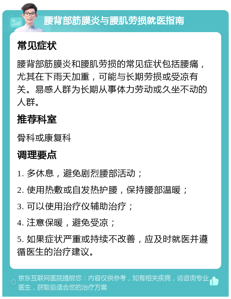 腰背部筋膜炎与腰肌劳损就医指南 常见症状 腰背部筋膜炎和腰肌劳损的常见症状包括腰痛，尤其在下雨天加重，可能与长期劳损或受凉有关。易感人群为长期从事体力劳动或久坐不动的人群。 推荐科室 骨科或康复科 调理要点 1. 多休息，避免剧烈腰部活动； 2. 使用热敷或自发热护腰，保持腰部温暖； 3. 可以使用治疗仪辅助治疗； 4. 注意保暖，避免受凉； 5. 如果症状严重或持续不改善，应及时就医并遵循医生的治疗建议。