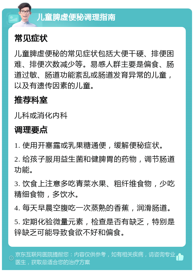 儿童脾虚便秘调理指南 常见症状 儿童脾虚便秘的常见症状包括大便干硬、排便困难、排便次数减少等。易感人群主要是偏食、肠道过敏、肠道功能紊乱或肠道发育异常的儿童，以及有遗传因素的儿童。 推荐科室 儿科或消化内科 调理要点 1. 使用开塞露或乳果糖通便，缓解便秘症状。 2. 给孩子服用益生菌和健脾胃的药物，调节肠道功能。 3. 饮食上注意多吃青菜水果、粗纤维食物，少吃精细食物，多饮水。 4. 每天早晨空腹吃一次蒸熟的香蕉，润滑肠道。 5. 定期化验微量元素，检查是否有缺乏，特别是锌缺乏可能导致食欲不好和偏食。